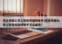 在区块链公司上班有风险吗知乎[在区块链公司上班有风险吗知乎怎么解决]